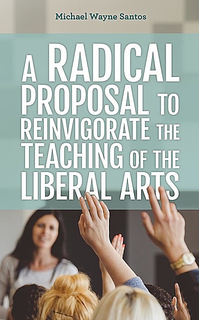 A Radical Proposal to Reinvigorate the Teaching of the Liberal Arts, Michael Wayne Santos