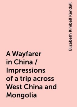 A Wayfarer in China / Impressions of a trip across West China and Mongolia, Elizabeth Kimball Kendall