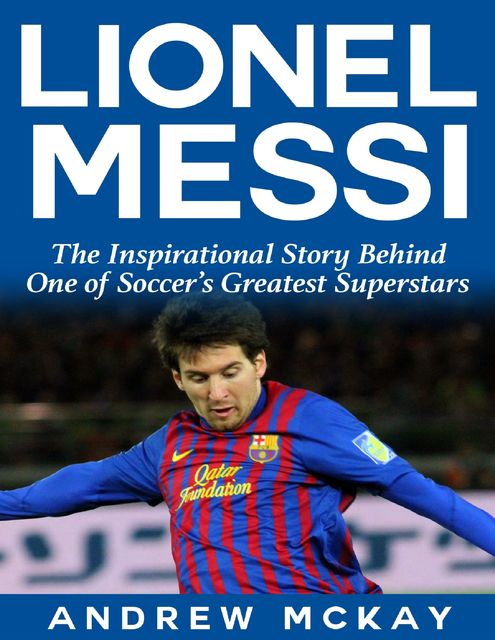 Lionel Messi: The Inspirational Story Behind One of Soccer's Greatest Superstars, Andrew McKay