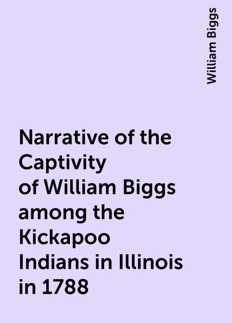 Narrative of the Captivity of William Biggs among the Kickapoo Indians in Illinois in 1788, William Biggs