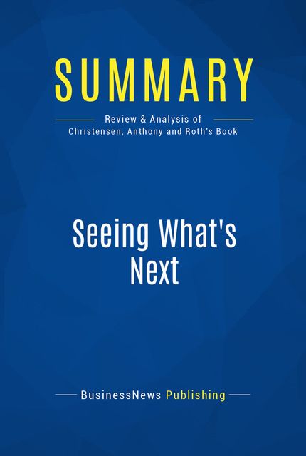 Summary : Seeing What’s Next – Clayton Christensen, Scott Anthony and Erik Roth, BusinessNews Publishing