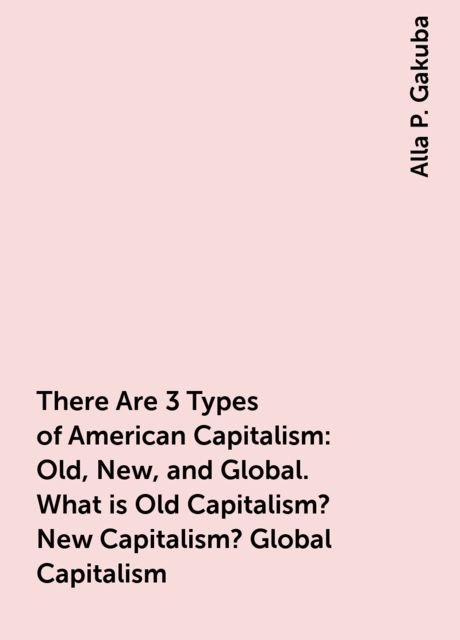 There Are 3 Types of American Capitalism: Old, New, and Global. What is Old Capitalism? New Capitalism? Global Capitalism, Alla P. Gakuba