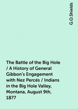 The Battle of the Big Hole / A History of General Gibbon's Engagement with Nez Percés / Indians in the Big Hole Valley, Montana, August 9th, 1877, G.O.Shields