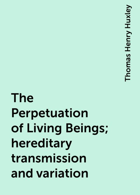 The Perpetuation of Living Beings; hereditary transmission and variation, Thomas Henry Huxley