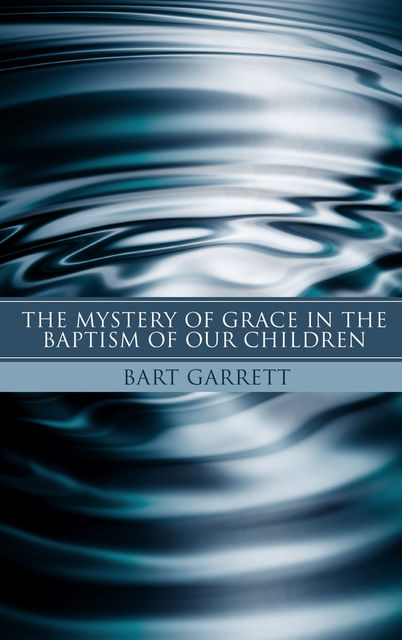 The Mystery of Grace in the Baptism of Our Children, Bart Garrett