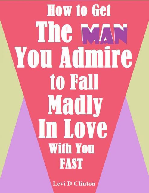 How to Get the Man You Admire to Fall Madly In Love With You Fast, Levi D Clinton