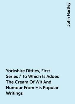 Yorkshire Ditties, First Series / To Which Is Added The Cream Of Wit And Humour From His Popular Writings, John Hartley
