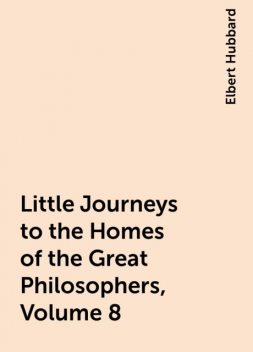 Little Journeys to the Homes of the Great Philosophers, Volume 8, Elbert Hubbard
