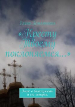 «Кресту Твоему поклоняемся…». Очерк о богослужении и его истории, Елена Землянская