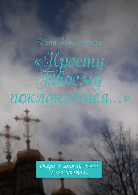 «Кресту Твоему поклоняемся…». Очерк о богослужении и его истории, Елена Землянская