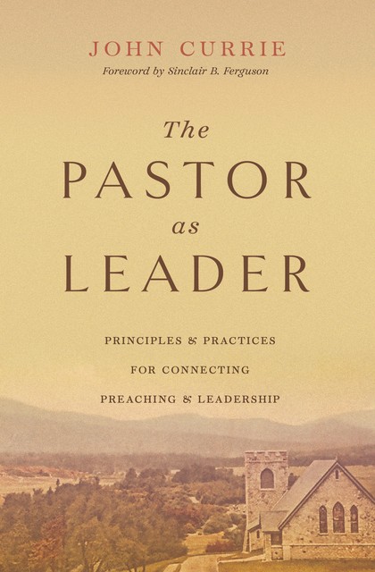 The Pastor as Leader (Foreword by Sinclair B. Ferguson), John Currie
