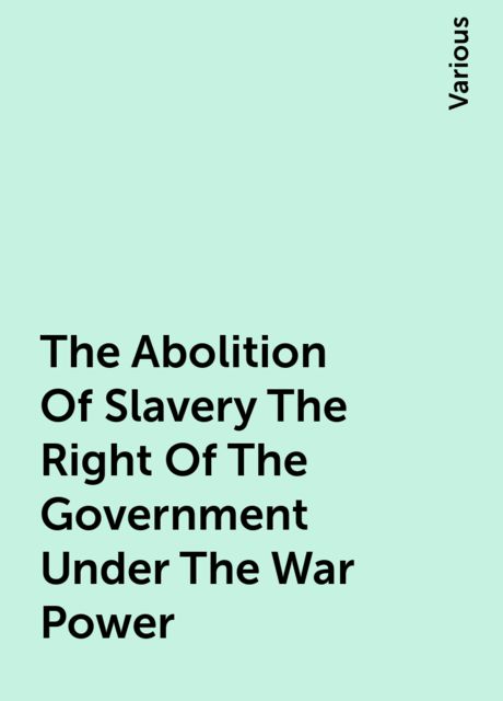 The Abolition Of Slavery The Right Of The Government Under The War Power, Various