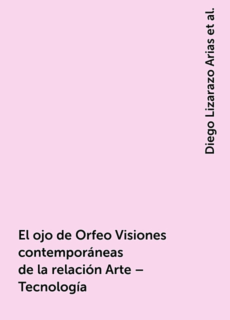 El ojo de Orfeo Visiones contemporáneas de la relación Arte – Tecnología, Diego Lizarazo Arias, José Alberto Sánchez Martínez y Ernesto Castro, Liuva Sustaita Valerio
