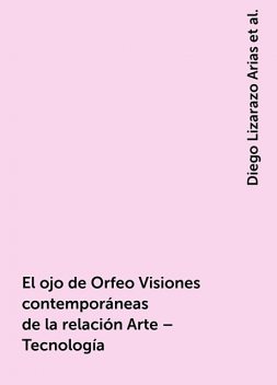 El ojo de Orfeo Visiones contemporáneas de la relación Arte – Tecnología, Diego Lizarazo Arias, José Alberto Sánchez Martínez y Ernesto Castro, Liuva Sustaita Valerio