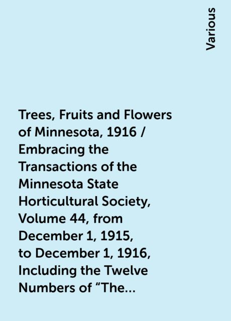 Trees, Fruits and Flowers of Minnesota, 1916 / Embracing the Transactions of the Minnesota State Horticultural Society,Volume 44, from December 1, 1915, to December 1, 1916, Including the Twelve Numbers of "The Minnesota Horticulturist" for 1916, Various