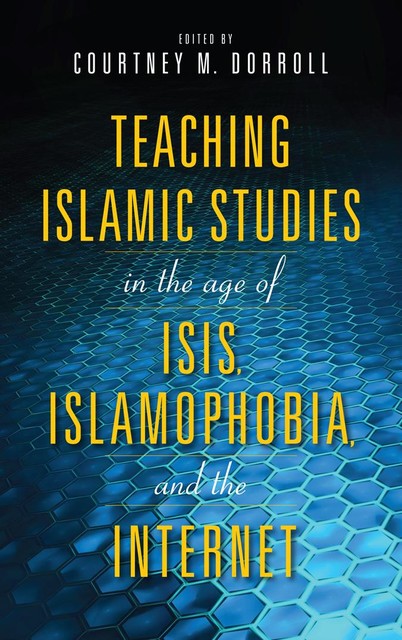 Teaching Islamic Studies in the Age of ISIS, Islamophobia, and the Internet, Kecia Ali, Mouez Khalfaoui, William Hutchins, Shehnaz Haqqani, Kimberly Hall, Alfons H. Teipen, Benjamin Geer, Doaa Baumi, Laila Hussein Moustafa, Lyndall Herman, Manuela Ceballos, Nathan S. French, Phil Dorroll, Sabahat F. Adil, Todd Green