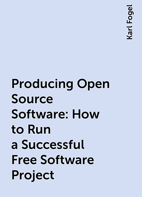 Producing Open Source Software: How to Run a Successful Free Software Project, Karl Fogel