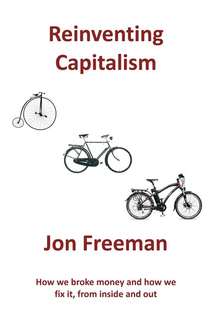 Reinventing Capitalism: How we broke Money and how we fix it, from inside and out, Freeman Jon