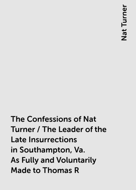 The Confessions of Nat Turner / The Leader of the Late Insurrections in Southampton, Va. As Fully and Voluntarily Made to Thomas R. Gray, in the Prison Where He Was Confined, and Acknowledged by Him to be Such when Read Before the Court of Southampton; Wi, Nat Turner