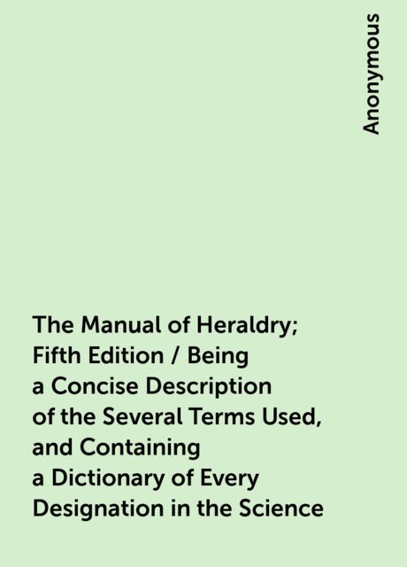 The Manual of Heraldry; Fifth Edition / Being a Concise Description of the Several Terms Used, and Containing a Dictionary of Every Designation in the Science, 