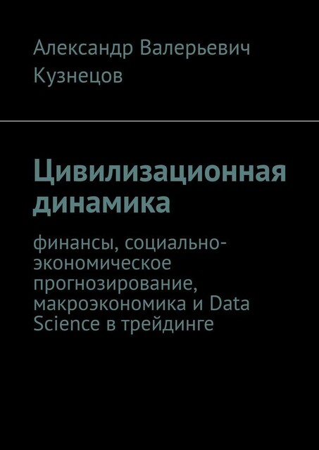 Цивилизационная динамика. Финансы, социально-экономическое прогнозирование, макроэкономика и Data Science в трейдинге, Александр Кузнецов