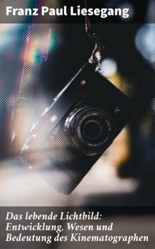 Das lebende Lichtbild: Entwicklung, Wesen und Bedeutung des Kinematographen, Franz Paul Liesegang
