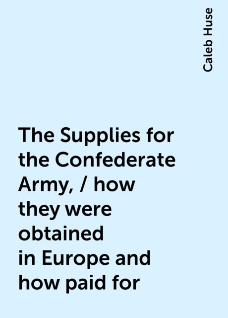 The Supplies for the Confederate Army, / how they were obtained in Europe and how paid for, Caleb Huse