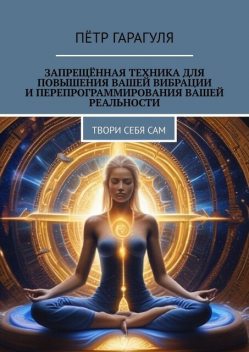 Запрещенная техника для повышения вашей вибрации и перепрограммирования вашей реальности. Твори себя сам, Пётр Гарагуля