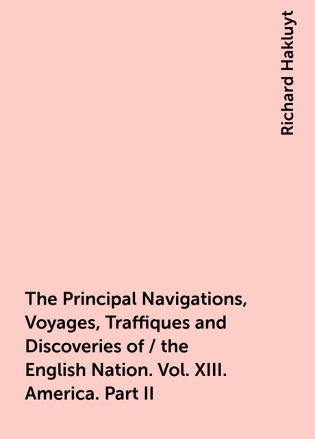 The Principal Navigations, Voyages, Traffiques and Discoveries of / the English Nation. Vol. XIII. America. Part II, Richard Hakluyt