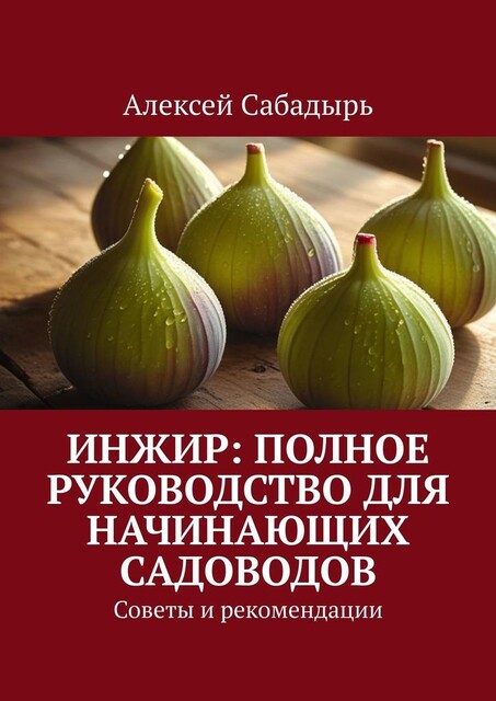 Инжир: полное руководство для начинающих садоводов. Советы и рекомендации, Алексей Сабадырь
