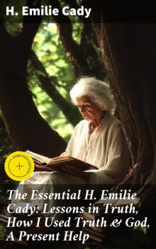 The Essential H. Emilie Cady: Lessons in Truth, How I Used Truth & God, A Present Help, H.Emilie Cady