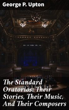 The Standard Oratorios: Their Stories, Their Music, And Their Composers, George P.Upton