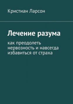 Лечение разума. Как преодолеть нервозность и навсегда избавиться от страха, Кристиан Ларсон