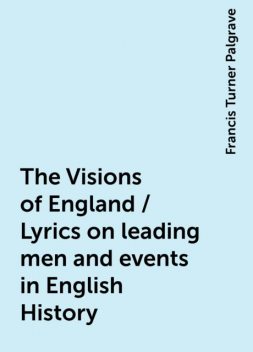 The Visions of England / Lyrics on leading men and events in English History, Francis Turner Palgrave