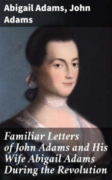 Familiar Letters of John Adams and His Wife Abigail Adams During the Revolution / with a Memoir of Mrs. Adams, Abigail Adams