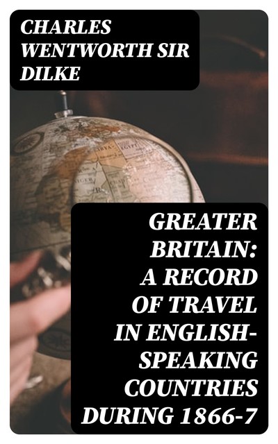 Greater Britain: A Record of Travel in English-Speaking Countries During 1866–7, Charles Wentworth Sir Dilke