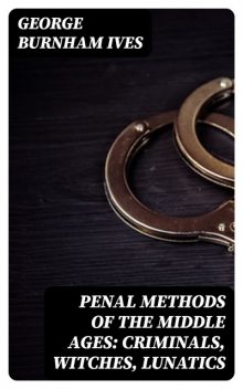 Penal Methods of the Middle Ages: Criminals, Witches, Lunatics, George Burnham Ives