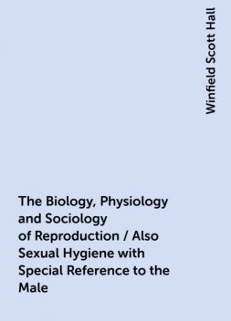 The Biology, Physiology and Sociology of Reproduction / Also Sexual Hygiene with Special Reference to the Male, Winfield Scott Hall