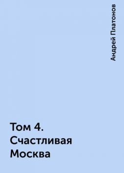 Том 4. Счастливая Москва, Андрей Платонов