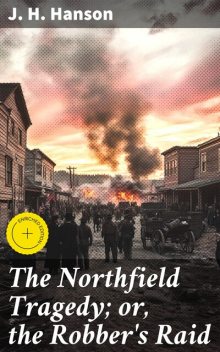 The Northfield Tragedy; or, the Robber's Raid A Thrilling Narrative; A history of the remarkable attempt to rob the bank at Northfield, Minnesota; the Cold-Blooded Murder of the Brave Cashier and an Inoffensive Citizen. The Slaying of Two of the Brigands, J.H. Hanson