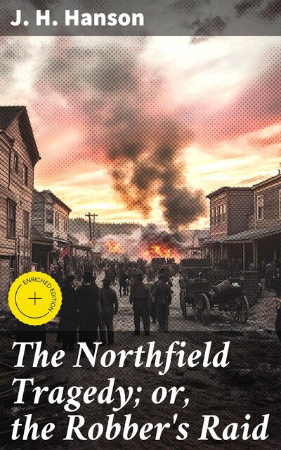 The Northfield Tragedy; or, the Robber's Raid A Thrilling Narrative; A history of the remarkable attempt to rob the bank at Northfield, Minnesota; the Cold-Blooded Murder of the Brave Cashier and an Inoffensive Citizen. The Slaying of Two of the Brigands, J.H. Hanson