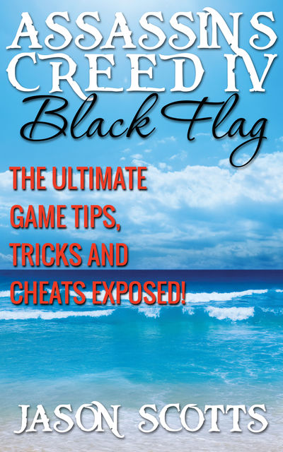 Assassin's Creed IV Black Flag: The Ultimate Game Tips, Tricks and Cheats Exposed!, Jason Scotts
