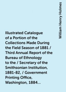 Illustrated Catalogue of a Portion of the Collections Made During the Field Season of 1881 / Third Annual Report of the Bureau of Ethnology to the / Secretary of the Smithsonian Institution, 1881-82, / Government Printing Office, Washington, 1884, pages 4, William Henry Holmes
