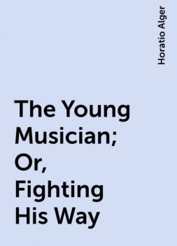 The Young Musician ; Or, Fighting His Way, Horatio Alger