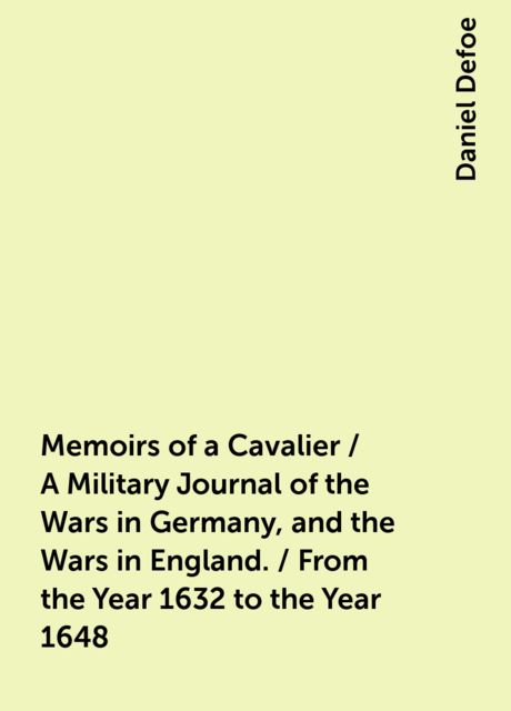 Memoirs of a Cavalier / A Military Journal of the Wars in Germany, and the Wars in England. / From the Year 1632 to the Year 1648, Daniel Defoe