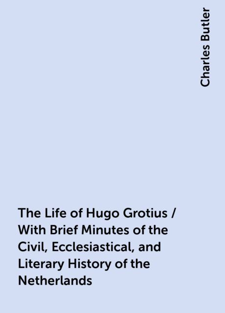 The Life of Hugo Grotius / With Brief Minutes of the Civil, Ecclesiastical, and Literary History of the Netherlands, Charles Butler