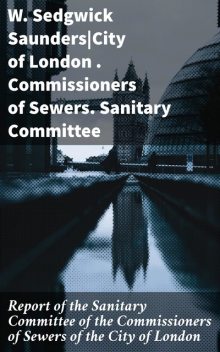 Report of the Sanitary Committee of the Commissioners of Sewers of the City of London, Commissioners of Sewers, W. Sedgwick Saunders