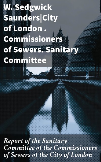 Report of the Sanitary Committee of the Commissioners of Sewers of the City of London, Commissioners of Sewers, W. Sedgwick Saunders