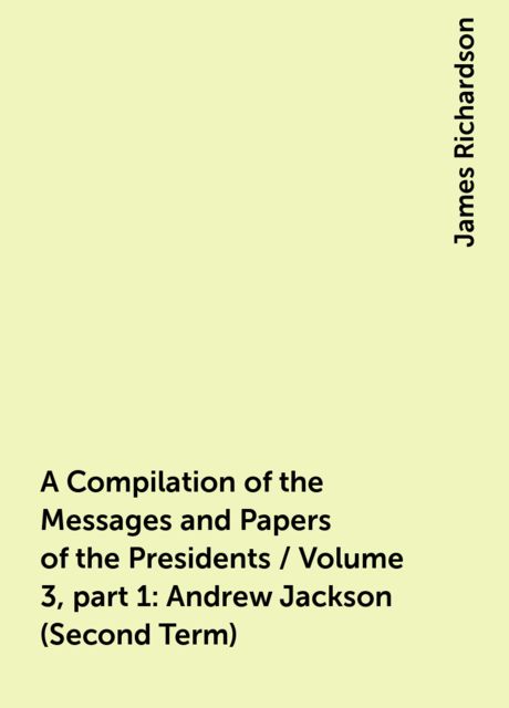 A Compilation of the Messages and Papers of the Presidents / Volume 3, part 1: Andrew Jackson (Second Term), James Richardson