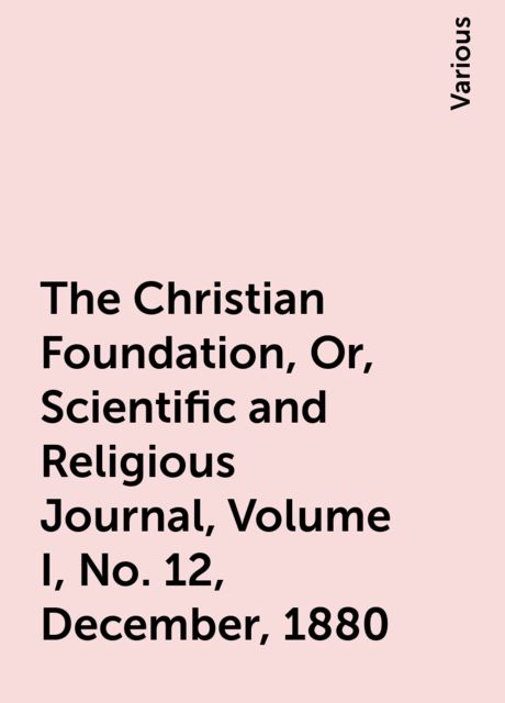 The Christian Foundation, Or, Scientific and Religious Journal, Volume I, No. 12, December, 1880, Various